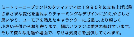 ミートゥーユーブランドのタティテディは１９９５年に立ち上げ以降
さまざまな変化を重ねよりチャーミングなデザインに加え,やさしさ
思いやり、ユーモアを添えたキャラクターに成長し,より親しく
小さい子供からお年寄りまで、幅広いファンに愛され続けています。
そして様々な用途や場面で、幸せな気持ちを提供してくれます。